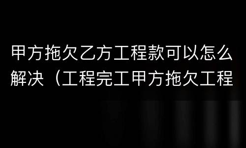 甲方拖欠乙方工程款可以怎么解决（工程完工甲方拖欠工程款）