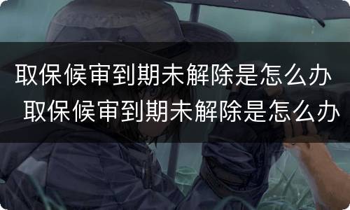 取保候审到期未解除是怎么办 取保候审到期未解除是怎么办呢