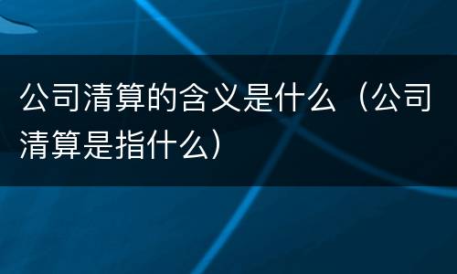 公司清算的含义是什么（公司清算是指什么）