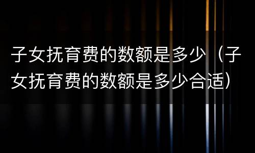 子女抚育费的数额是多少（子女抚育费的数额是多少合适）