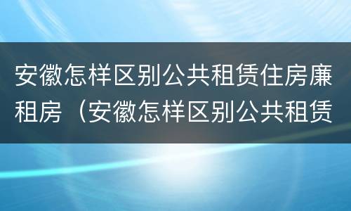 安徽怎样区别公共租赁住房廉租房（安徽怎样区别公共租赁住房廉租房和住宅）