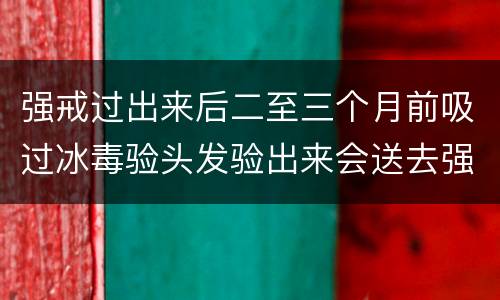 强戒过出来后二至三个月前吸过冰毒验头发验出来会送去强戒吗