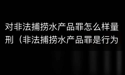 对非法捕捞水产品罪怎么样量刑（非法捕捞水产品罪是行为犯吗）