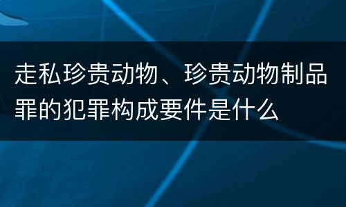 走私珍贵动物、珍贵动物制品罪的犯罪构成要件是什么