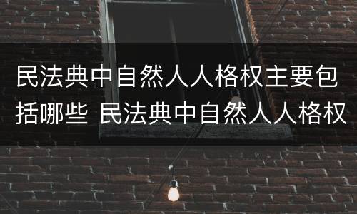 民法典中自然人人格权主要包括哪些 民法典中自然人人格权主要包括哪些方面