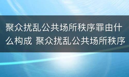 聚众扰乱公共场所秩序罪由什么构成 聚众扰乱公共场所秩序罪由什么构成犯罪