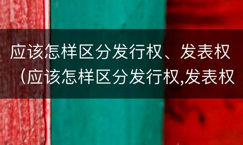 应该怎样区分发行权、发表权（应该怎样区分发行权,发表权）