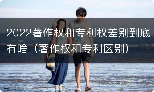 2022著作权和专利权差别到底有啥（著作权和专利区别）
