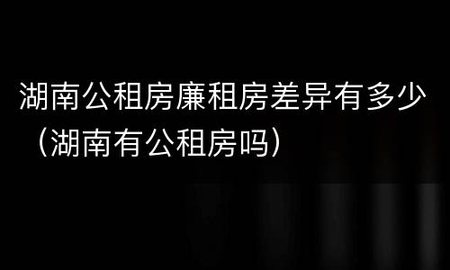 湖南公租房廉租房差异有多少（湖南有公租房吗）