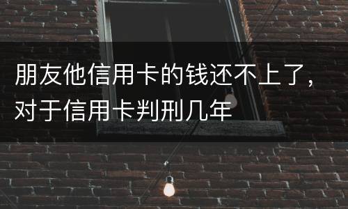 朋友他信用卡的钱还不上了，对于信用卡判刑几年