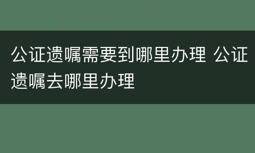 公证遗嘱需要到哪里办理 公证遗嘱去哪里办理