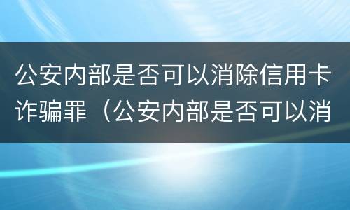 公安内部是否可以消除信用卡诈骗罪（公安内部是否可以消除信用卡诈骗罪案件）