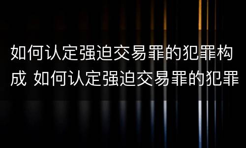 如何认定强迫交易罪的犯罪构成 如何认定强迫交易罪的犯罪构成要件