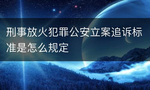 刑事放火犯罪公安立案追诉标准是怎么规定