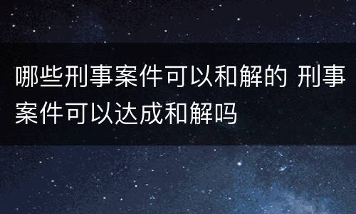 哪些刑事案件可以和解的 刑事案件可以达成和解吗