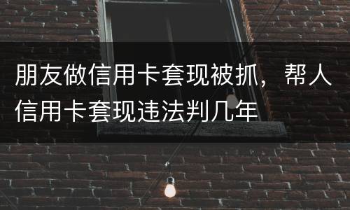 朋友做信用卡套现被抓，帮人信用卡套现违法判几年