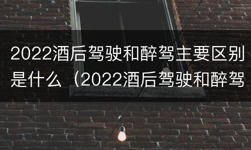 2022酒后驾驶和醉驾主要区别是什么（2022酒后驾驶和醉驾主要区别是什么呢）