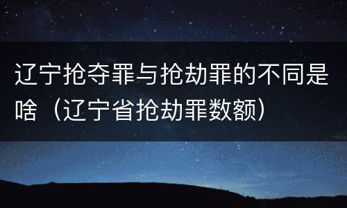 辽宁抢夺罪与抢劫罪的不同是啥（辽宁省抢劫罪数额）