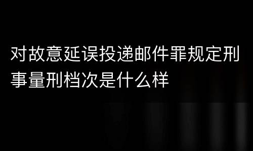 对故意延误投递邮件罪规定刑事量刑档次是什么样