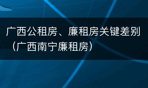 广西公租房、廉租房关键差别（广西南宁廉租房）