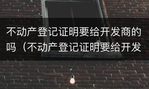 不动产登记证明要给开发商的吗（不动产登记证明要给开发商的吗要多少钱）