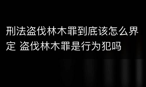 刑法盗伐林木罪到底该怎么界定 盗伐林木罪是行为犯吗