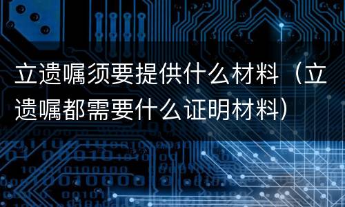 立遗嘱须要提供什么材料（立遗嘱都需要什么证明材料）