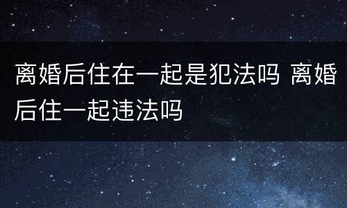 离婚后住在一起是犯法吗 离婚后住一起违法吗