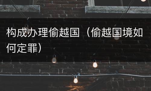 构成办理偷越国（偷越国境如何定罪）