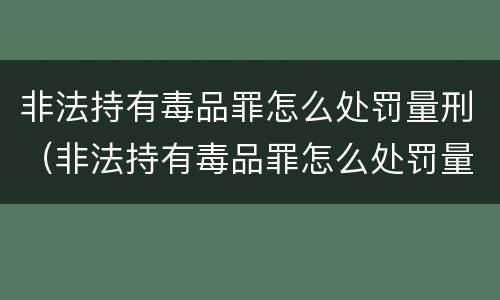 非法持有毒品罪怎么处罚量刑（非法持有毒品罪怎么处罚量刑标准）