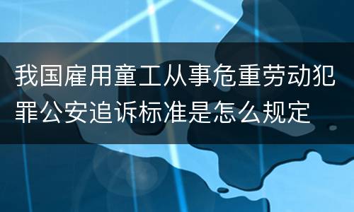 我国雇用童工从事危重劳动犯罪公安追诉标准是怎么规定