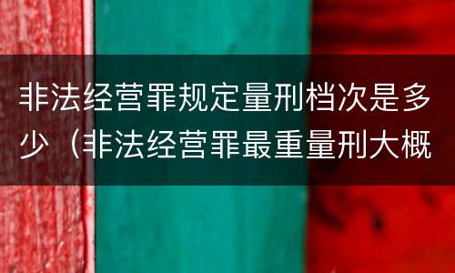 非法经营罪规定量刑档次是多少（非法经营罪最重量刑大概是多少年）