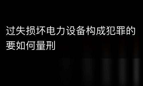 过失损坏电力设备构成犯罪的要如何量刑