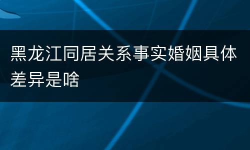 黑龙江同居关系事实婚姻具体差异是啥