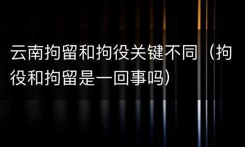 云南拘留和拘役关键不同（拘役和拘留是一回事吗）