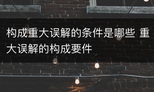 构成重大误解的条件是哪些 重大误解的构成要件