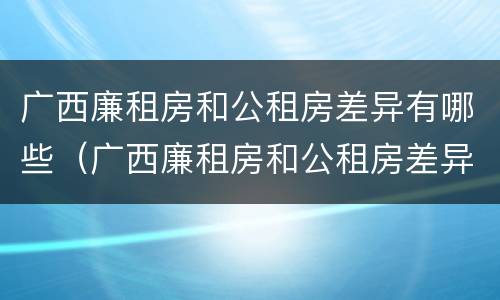 广西廉租房和公租房差异有哪些（广西廉租房和公租房差异有哪些地方）