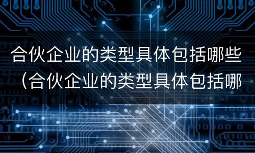 合伙企业的类型具体包括哪些（合伙企业的类型具体包括哪些）