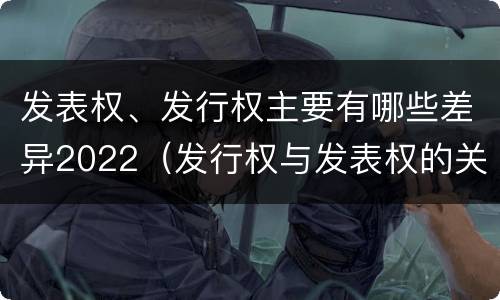 发表权、发行权主要有哪些差异2022（发行权与发表权的关系）