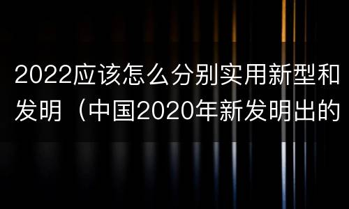 2022应该怎么分别实用新型和发明（中国2020年新发明出的科技）
