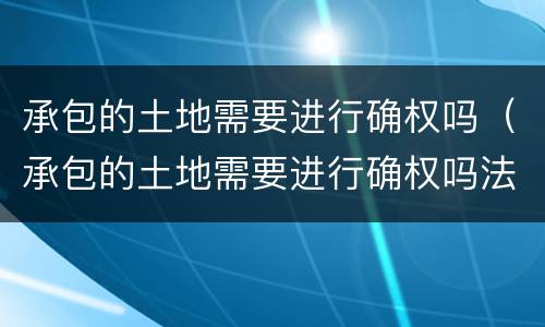 承包的土地需要进行确权吗（承包的土地需要进行确权吗法律规定）