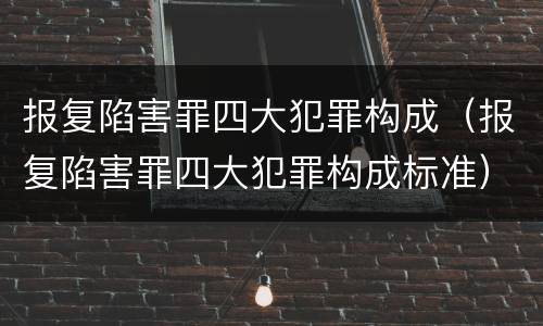 报复陷害罪四大犯罪构成（报复陷害罪四大犯罪构成标准）