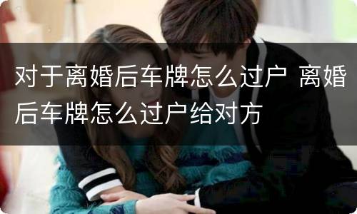 对于离婚后车牌怎么过户 离婚后车牌怎么过户给对方