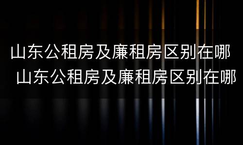 山东公租房及廉租房区别在哪 山东公租房及廉租房区别在哪儿