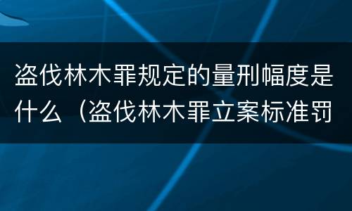 盗伐林木罪规定的量刑幅度是什么（盗伐林木罪立案标准罚款几倍）