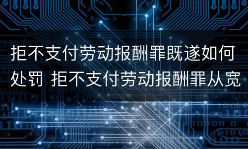 拒不支付劳动报酬罪既遂如何处罚 拒不支付劳动报酬罪从宽处罚