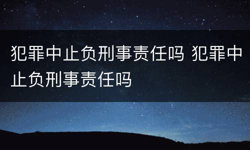 犯罪中止负刑事责任吗 犯罪中止负刑事责任吗