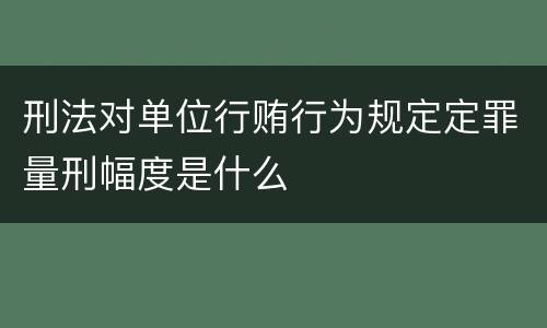 刑法对单位行贿行为规定定罪量刑幅度是什么
