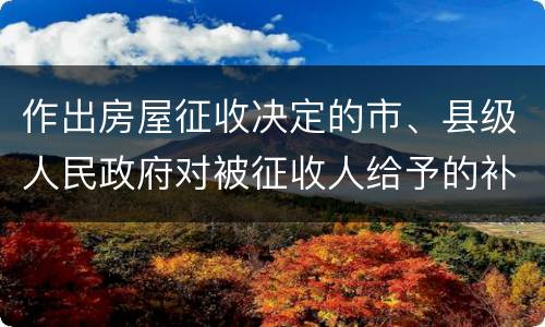 作出房屋征收决定的市、县级人民政府对被征收人给予的补偿包括有哪些