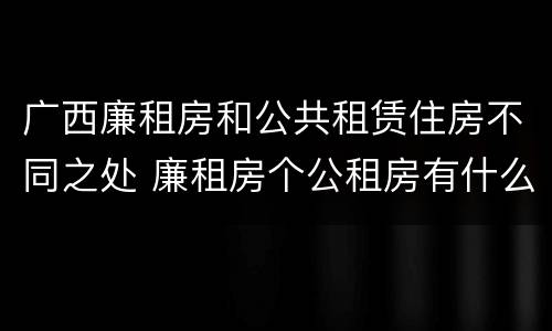 广西廉租房和公共租赁住房不同之处 廉租房个公租房有什么区别
